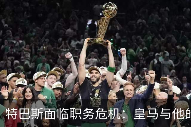 特巴斯面临职务危机：皇马与他的深层纠葛渐露真相